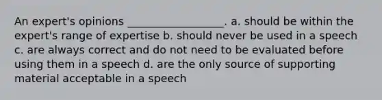 An expert's opinions __________________. a. should be within the expert's range of expertise b. should never be used in a speech c. are always correct and do not need to be evaluated before using them in a speech d. are the only source of supporting material acceptable in a speech