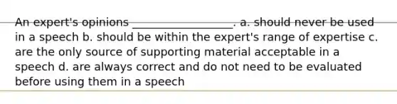 An expert's opinions __________________. a. should never be used in a speech b. should be within the expert's range of expertise c. are the only source of supporting material acceptable in a speech d. are always correct and do not need to be evaluated before using them in a speech