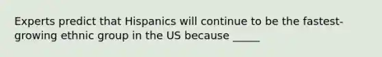 Experts predict that Hispanics will continue to be the fastest-growing ethnic group in the US because _____