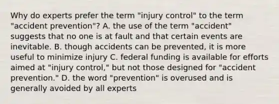 Why do experts prefer the term "injury control" to the term "accident prevention"? A. the use of the term "accident" suggests that no one is at fault and that certain events are inevitable. B. though accidents can be prevented, it is more useful to minimize injury C. federal funding is available for efforts aimed at "injury control," but not those designed for "accident prevention." D. the word "prevention" is overused and is generally avoided by all experts