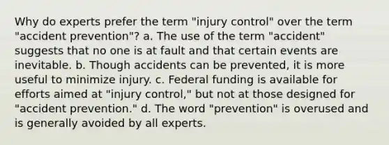 Why do experts prefer the term "injury control" over the term "accident prevention"? a. The use of the term "accident" suggests that no one is at fault and that certain events are inevitable. b. Though accidents can be prevented, it is more useful to minimize injury. c. Federal funding is available for efforts aimed at "injury control," but not at those designed for "accident prevention." d. The word "prevention" is overused and is generally avoided by all experts.