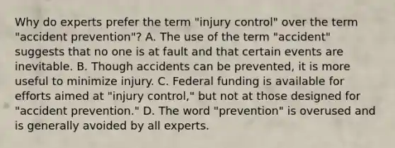 Why do experts prefer the term "injury control" over the term "accident prevention"? A. The use of the term "accident" suggests that no one is at fault and that certain events are inevitable. B. Though accidents can be prevented, it is more useful to minimize injury. C. Federal funding is available for efforts aimed at "injury control," but not at those designed for "accident prevention." D. The word "prevention" is overused and is generally avoided by all experts.