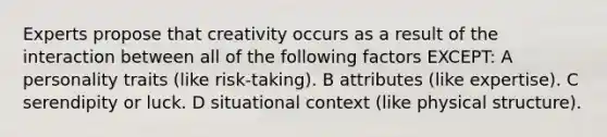 Experts propose that creativity occurs as a result of the interaction between all of the following factors EXCEPT: A personality traits (like risk-taking). B attributes (like expertise). C serendipity or luck. D situational context (like physical structure).