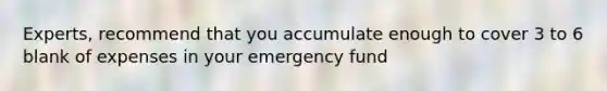 Experts, recommend that you accumulate enough to cover 3 to 6 blank of expenses in your emergency fund