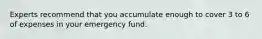 Experts recommend that you accumulate enough to cover 3 to 6 of expenses in your emergency fund.