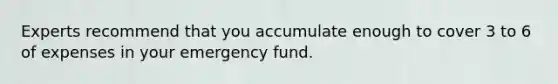 Experts recommend that you accumulate enough to cover 3 to 6 of expenses in your emergency fund.