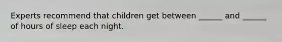 Experts recommend that children get between ______ and ______ of hours of sleep each night.