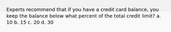 Experts recommend that if you have a credit card balance, you keep the balance below what percent of the total credit limit? a. 10 b. 15 c. 20 d. 30