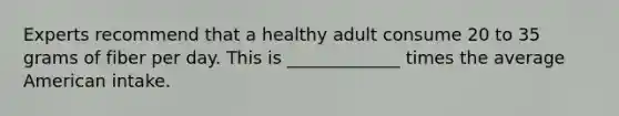 Experts recommend that a healthy adult consume 20 to 35 grams of fiber per day. This is _____________ times the average American intake.