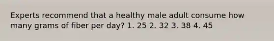 Experts recommend that a healthy male adult consume how many grams of fiber per day? 1. 25 2. 32 3. 38 4. 45