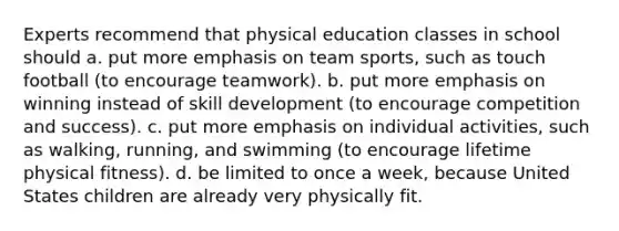 Experts recommend that physical education classes in school should a. put more emphasis on team sports, such as touch football (to encourage teamwork). b. put more emphasis on winning instead of skill development (to encourage competition and success). c. put more emphasis on individual activities, such as walking, running, and swimming (to encourage lifetime physical fitness). d. be limited to once a week, because United States children are already very physically fit.