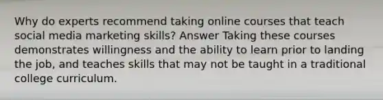 Why do experts recommend taking online courses that teach social media marketing skills? Answer Taking these courses demonstrates willingness and the ability to learn prior to landing the job, and teaches skills that may not be taught in a traditional college curriculum.