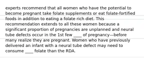 experts recommend that all women who have the potential to become pregnant take folate supplements or eat folate-fortified foods in addition to eating a folate rich diet. This recommendation extends to all these women because a significant proportion of pregnancies are unplanned and neural tube defects occur in the 1st few ____ of pregnancy—before many realize they are pregnant. Women who have previously delivered an infant with a neural tube defect may need to consume ____ folate than the RDA.