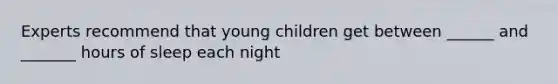 Experts recommend that young children get between ______ and _______ hours of sleep each night