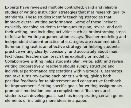 Experts have reviewed multiple controlled, valid and reliable studies of writing instruction strategies that met research quality standards. These studies identify teaching strategies that improve overall writing performance. Some of these include: explicitly teaching students techniques to plan, revise, and edit their writing, and including activities such as brainstorming steps to follow for writing argumentation essays. Teacher modeling and independent student practice of strategies are recommended. Summarizing text is an effective strategy for helping students practice writing clearly, concisely, and accurately about main text ideas. Teachers can teach this explicitly or model it. Collaborative writing helps students plan, write, edit, and revise writing cooperatively. Teachers should supply structure and individual performance expectations within groups. Classmates can take turns reviewing each other's writing, giving both positive feedback for reinforcement and constructive feedback for improvement. Setting specific goals for writing assignments promotes motivation and accomplishment. Teachers and students can develop goals, such as incorporating certain genre elements or including more ideas in a paper.