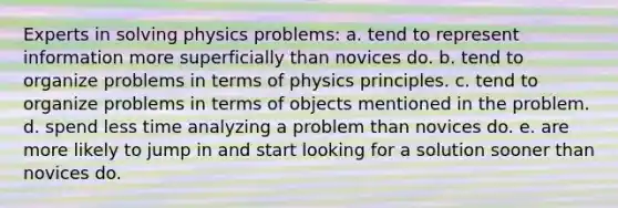 Experts in solving physics problems: a. tend to represent information more superficially than novices do. b. tend to organize problems in terms of physics principles. c. tend to organize problems in terms of objects mentioned in the problem. d. spend less time analyzing a problem than novices do. e. are more likely to jump in and start looking for a solution sooner than novices do.