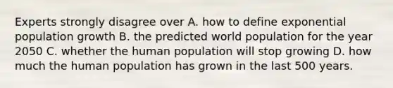 Experts strongly disagree over A. how to define exponential population growth B. the predicted world population for the year 2050 C. whether the human population will stop growing D. how much the human population has grown in the last 500 years.