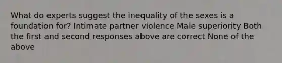 What do experts suggest the inequality of the sexes is a foundation for? Intimate partner violence Male superiority Both the first and second responses above are correct None of the above