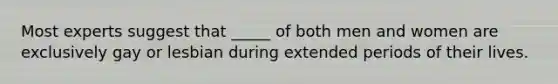 Most experts suggest that _____ of both men and women are exclusively gay or lesbian during extended periods of their lives.