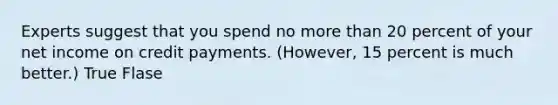 Experts suggest that you spend no more than 20 percent of your net income on credit payments. (However, 15 percent is much better.) True Flase