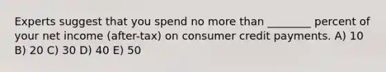 Experts suggest that you spend no more than ________ percent of your net income (after-tax) on consumer credit payments. A) 10 B) 20 C) 30 D) 40 E) 50