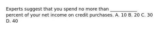 Experts suggest that you spend no <a href='https://www.questionai.com/knowledge/keWHlEPx42-more-than' class='anchor-knowledge'>more than</a> ____________ percent of your net income on credit purchases. A. 10 B. 20 C. 30 D. 40