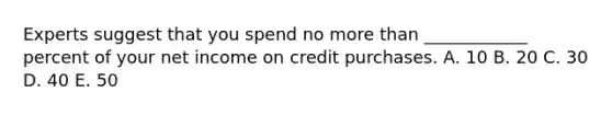 Experts suggest that you spend no more than ____________ percent of your net income on credit purchases. A. 10 B. 20 C. 30 D. 40 E. 50