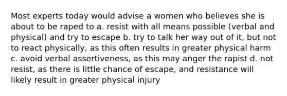 Most experts today would advise a women who believes she is about to be raped to a. resist with all means possible (verbal and physical) and try to escape b. try to talk her way out of it, but not to react physically, as this often results in greater physical harm c. avoid verbal assertiveness, as this may anger the rapist d. not resist, as there is little chance of escape, and resistance will likely result in greater physical injury