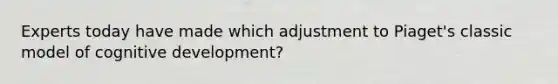 Experts today have made which adjustment to Piaget's classic model of cognitive development?