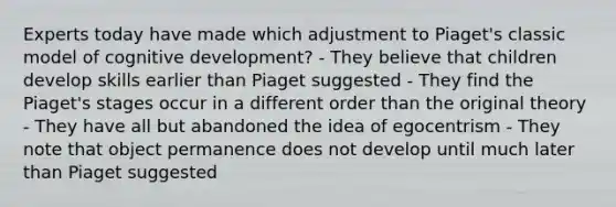 Experts today have made which adjustment to Piaget's classic model of cognitive development? - They believe that children develop skills earlier than Piaget suggested - They find the Piaget's stages occur in a different order than the original theory - They have all but abandoned the idea of egocentrism - They note that object permanence does not develop until much later than Piaget suggested