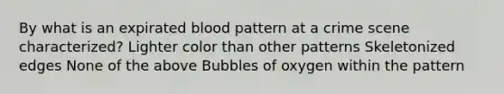 By what is an expirated blood pattern at a crime scene characterized? Lighter color than other patterns Skeletonized edges None of the above Bubbles of oxygen within the pattern