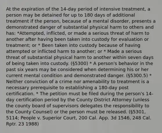 At the expiration of the 14-day period of intensive treatment, a person may be detained for up to 180 days of additional treatment if the person, because of a mental disorder, presents a demonstrated danger of substantial physical harm to others and has: *Attempted, inflicted, or made a serious threat of harm to another after having been taken into custody for evaluation or treatment; or * Been taken into custody because of having attempted or inflicted harm to another; or * Made a serious threat of substantial physical harm to another within seven days of being taken into custody. (§5300) * A person's behavior in the past six years may be considered when determining his or her current mental condition and demonstrated danger. (§5300.5) * Neither conviction of a crime nor amenability to treatment is a necessary prerequisite to establishing a 180-day post certification. * The petition must be filed during the person's 14-day certification period by the County District Attorney (unless the county board of supervisors delegates the responsibility to the County Counsel) or the person must be released. (§5301, 5114; People v. Superior Court, 200 Cal. App. 3d 1546, 248 Cal. Rptr. 23 1988)