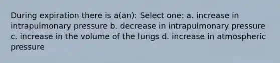 During expiration there is a(an): Select one: a. increase in intrapulmonary pressure b. decrease in intrapulmonary pressure c. increase in the volume of the lungs d. increase in atmospheric pressure