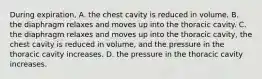 During expiration, A. the chest cavity is reduced in volume. B. the diaphragm relaxes and moves up into the thoracic cavity. C. the diaphragm relaxes and moves up into the thoracic cavity, the chest cavity is reduced in volume, and the pressure in the thoracic cavity increases. D. the pressure in the thoracic cavity increases.