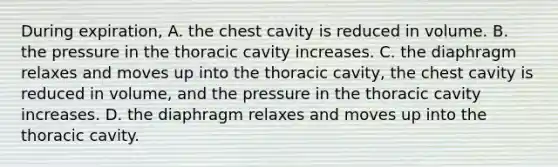 During expiration, A. the chest cavity is reduced in volume. B. the pressure in the thoracic cavity increases. C. the diaphragm relaxes and moves up into the thoracic cavity, the chest cavity is reduced in volume, and the pressure in the thoracic cavity increases. D. the diaphragm relaxes and moves up into the thoracic cavity.