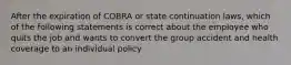 After the expiration of COBRA or state continuation laws, which of the following statements is correct about the employee who quits the job and wants to convert the group accident and health coverage to an individual policy