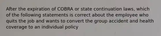 After the expiration of COBRA or state continuation laws, which of the following statements is correct about the employee who quits the job and wants to convert the group accident and health coverage to an individual policy