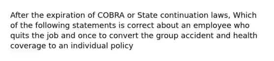 After the expiration of COBRA or State continuation laws, Which of the following statements is correct about an employee who quits the job and once to convert the group accident and health coverage to an individual policy