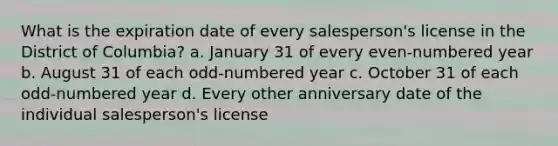 What is the expiration date of every salesperson's license in the District of Columbia? a. January 31 of every even-numbered year b. August 31 of each odd-numbered year c. October 31 of each odd-numbered year d. Every other anniversary date of the individual salesperson's license