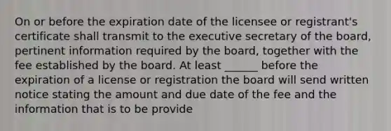 On or before the expiration date of the licensee or registrant's certificate shall transmit to the executive secretary of the board, pertinent information required by the board, together with the fee established by the board. At least ______ before the expiration of a license or registration the board will send written notice stating the amount and due date of the fee and the information that is to be provide