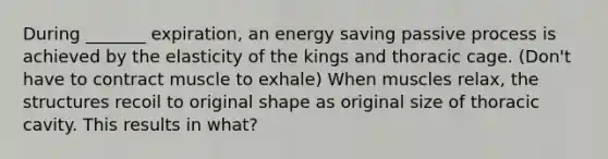 During _______ expiration, an energy saving passive process is achieved by the elasticity of the kings and thoracic cage. (Don't have to contract muscle to exhale) When muscles relax, the structures recoil to original shape as original size of thoracic cavity. This results in what?