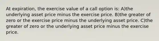 At expiration, the exercise value of a call option is: A)the underlying asset price minus the exercise price. B)the greater of zero or the exercise price minus the underlying asset price. C)the greater of zero or the underlying asset price minus the exercise price.