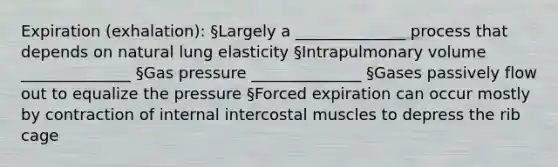 Expiration (exhalation): §Largely a ______________ process that depends on natural lung elasticity §Intrapulmonary volume ______________ §Gas pressure ______________ §Gases passively flow out to equalize the pressure §Forced expiration can occur mostly by contraction of internal intercostal muscles to depress the rib cage