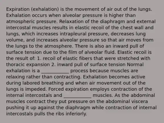 Expiration (exhalation) is the movement of air out of the lungs. Exhalation occurs when alveolar pressure is higher than atmospheric pressure. Relaxation of the diaphragm and external intercostal muscles results in elastic recoil of the chest wall and lungs, which increases intrapleural pressure, decreases lung volume, and increases alveolar pressure so that air moves from the lungs to the atmosphere. There is also an inward pull of surface tension due to the film of alveolar fluid. Elastic recoil is the result of: 1. recoil of elastic fibers that were stretched with thoracic expansion 2. inward pull of surface tension Normal exhalation is a ____________ process because muscles are relaxing rather than contracting. Exhalation becomes active during labored breathing and when air movement out of the lungs is impeded. Forced expiration employs contraction of the internal intercostals and ____________ muscles. As the abdominal muscles contract they put pressure on the abdominal viscera pushing it up against the diaphragm while contraction of internal intercostals pulls the ribs inferiorly.