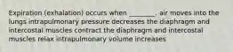 Expiration (exhalation) occurs when ________. air moves into the lungs intrapulmonary pressure decreases the diaphragm and intercostal muscles contract the diaphragm and intercostal muscles relax intrapulmonary volume increases