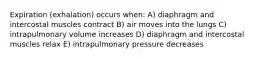 Expiration (exhalation) occurs when: A) diaphragm and intercostal muscles contract B) air moves into the lungs C) intrapulmonary volume increases D) diaphragm and intercostal muscles relax E) intrapulmonary pressure decreases