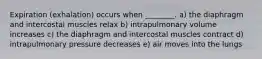 Expiration (exhalation) occurs when ________. a) the diaphragm and intercostal muscles relax b) intrapulmonary volume increases c) the diaphragm and intercostal muscles contract d) intrapulmonary pressure decreases e) air moves into the lungs
