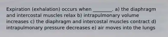 Expiration (exhalation) occurs when ________. a) the diaphragm and intercostal muscles relax b) intrapulmonary volume increases c) the diaphragm and intercostal muscles contract d) intrapulmonary pressure decreases e) air moves into the lungs