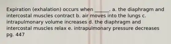 Expiration (exhalation) occurs when ______. a. the diaphragm and intercostal muscles contract b. air moves into the lungs c. intrapulmonary volume increases d. the diaphragm and intercostal muscles relax e. intrapulmonary pressure decreases pg. 447