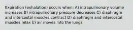 Expiration (exhalation) occurs when: A) intrapulmonary volume increases B) intrapulmonary pressure decreases C) diaphragm and intercostal muscles contract D) diaphragm and intercostal muscles relax E) air moves into the lungs